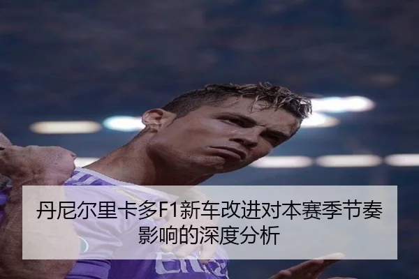 丹尼尔里卡多F1新车改进对本赛季节奏影响的深度分析